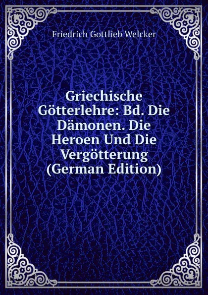 Обложка книги Griechische Gotterlehre: Bd. Die Damonen. Die Heroen Und Die Vergotterung (German Edition), Friedrich Gottlieb Welcker