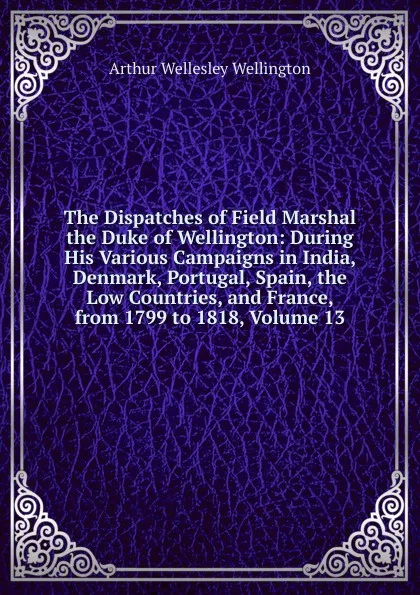 Обложка книги The Dispatches of Field Marshal the Duke of Wellington: During His Various Campaigns in India, Denmark, Portugal, Spain, the Low Countries, and France, from 1799 to 1818, Volume 13, Arthur Wellesley Wellington