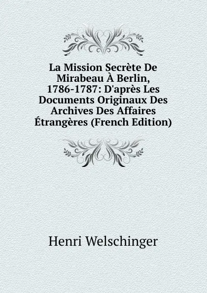 Обложка книги La Mission Secrete De Mirabeau A Berlin, 1786-1787: D.apres Les Documents Originaux Des Archives Des Affaires Etrangeres (French Edition), Henri Welschinger