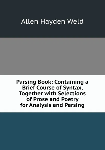 Обложка книги Parsing Book: Containing a Brief Course of Syntax, Together with Selections of Prose and Poetry for Analysis and Parsing, Allen Hayden Weld