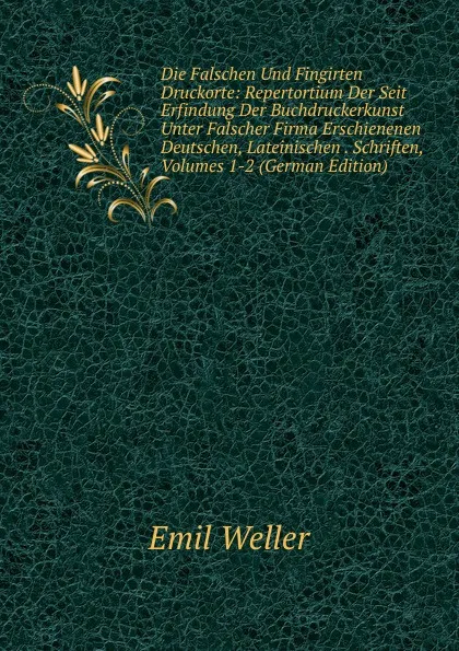 Обложка книги Die Falschen Und Fingirten Druckorte: Repertortium Der Seit Erfindung Der Buchdruckerkunst Unter Falscher Firma Erschienenen Deutschen, Lateinischen . Schriften, Volumes 1-2 (German Edition), Emil Weller