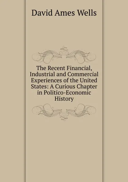 Обложка книги The Recent Financial, Industrial and Commercial Experiences of the United States: A Curious Chapter in Politico-Economic History, David Ames Wells