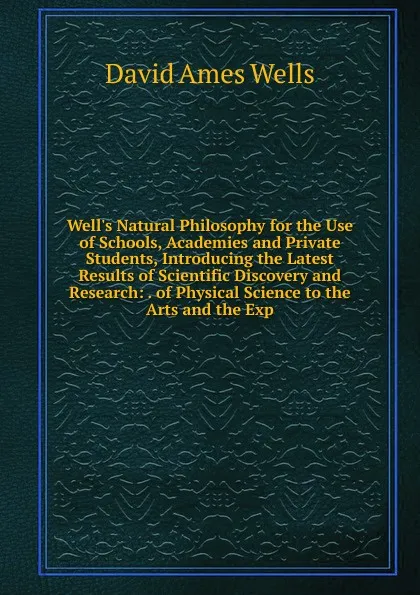 Обложка книги Well.s Natural Philosophy for the Use of Schools, Academies and Private Students, Introducing the Latest Results of Scientific Discovery and Research: . of Physical Science to the Arts and the Exp, David Ames Wells