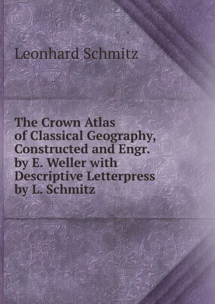 Обложка книги The Crown Atlas of Classical Geography, Constructed and Engr. by E. Weller with Descriptive Letterpress by L. Schmitz, Leonhard Schmitz