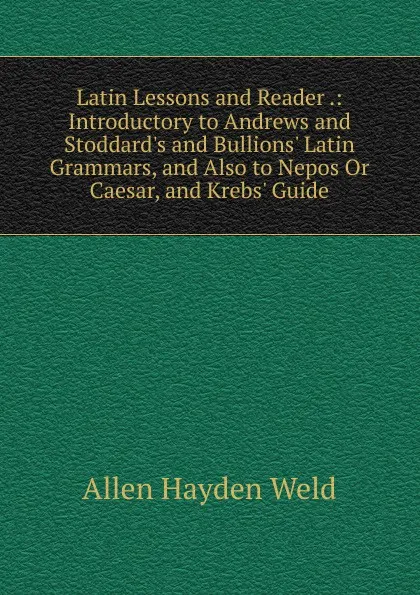 Обложка книги Latin Lessons and Reader .: Introductory to Andrews and Stoddard.s and Bullions. Latin Grammars, and Also to Nepos Or Caesar, and Krebs. Guide, Allen Hayden Weld