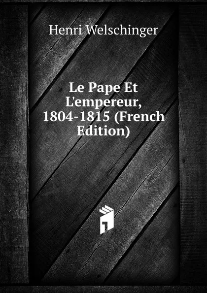 Обложка книги Le Pape Et L.empereur, 1804-1815 (French Edition), Henri Welschinger