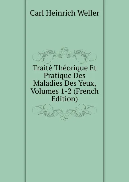 Обложка книги Traite Theorique Et Pratique Des Maladies Des Yeux, Volumes 1-2 (French Edition), Carl Heinrich Weller
