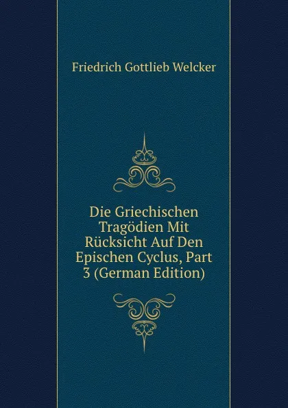 Обложка книги Die Griechischen Tragodien Mit Rucksicht Auf Den Epischen Cyclus, Part 3 (German Edition), Friedrich Gottlieb Welcker