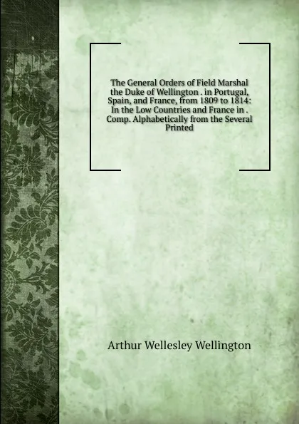 Обложка книги The General Orders of Field Marshal the Duke of Wellington . in Portugal, Spain, and France, from 1809 to 1814: In the Low Countries and France in . Comp. Alphabetically from the Several Printed, Arthur Wellesley Wellington