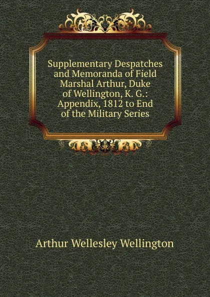 Обложка книги Supplementary Despatches and Memoranda of Field Marshal Arthur, Duke of Wellington, K. G.: Appendix, 1812 to End of the Military Series, Arthur Wellesley Wellington