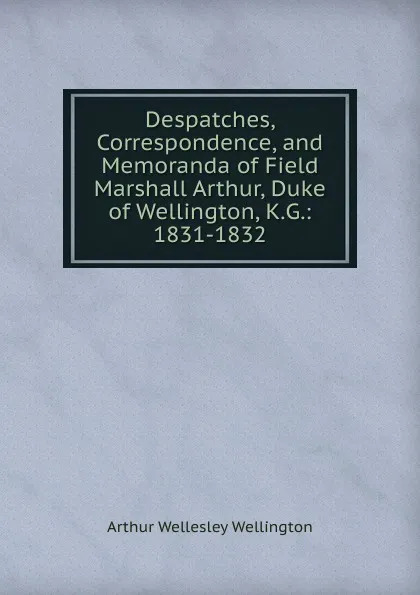 Обложка книги Despatches, Correspondence, and Memoranda of Field Marshall Arthur, Duke of Wellington, K.G.: 1831-1832, Arthur Wellesley Wellington