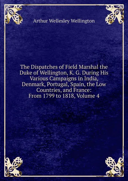 Обложка книги The Dispatches of Field Marshal the Duke of Wellington, K. G. During His Various Campaigns in India, Denmark, Portugal, Spain, the Low Countries, and France: From 1799 to 1818, Volume 4, Arthur Wellesley Wellington