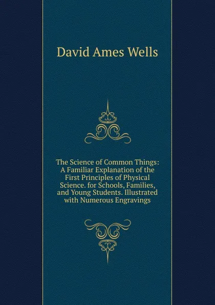 Обложка книги The Science of Common Things: A Familiar Explanation of the First Principles of Physical Science. for Schools, Families, and Young Students. Illustrated with Numerous Engravings, David Ames Wells