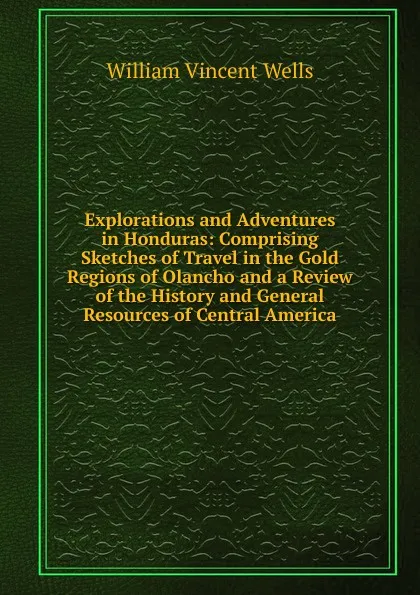 Обложка книги Explorations and Adventures in Honduras: Comprising Sketches of Travel in the Gold Regions of Olancho and a Review of the History and General Resources of Central America, William Vincent Wells