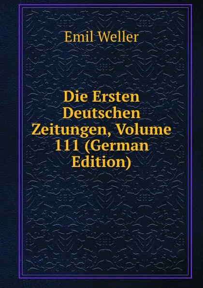 Обложка книги Die Ersten Deutschen Zeitungen, Volume 111 (German Edition), Emil Weller