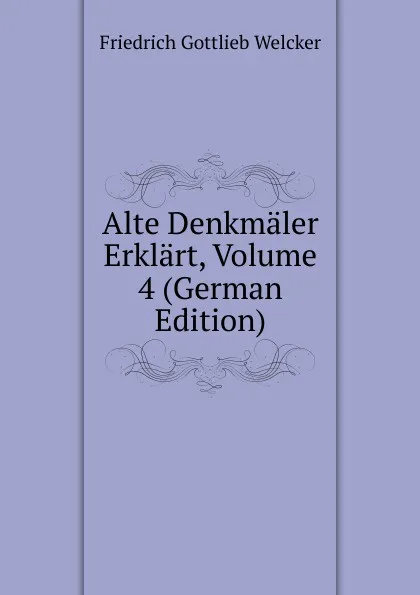 Обложка книги Alte Denkmaler Erklart, Volume 4 (German Edition), Friedrich Gottlieb Welcker