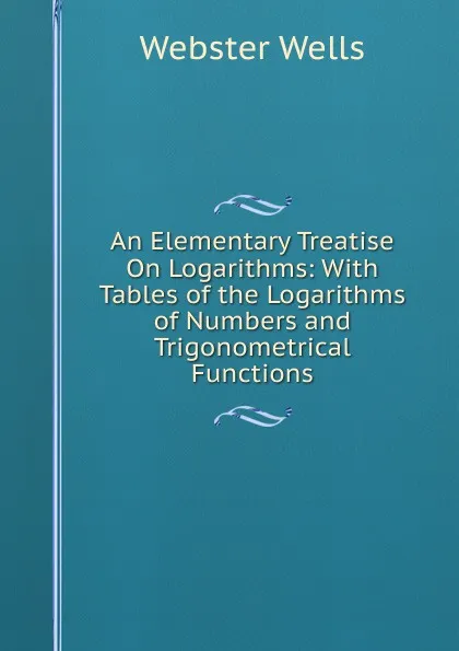 Обложка книги An Elementary Treatise On Logarithms: With Tables of the Logarithms of Numbers and Trigonometrical Functions, Webster Wells