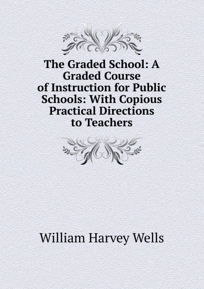 Обложка книги The Graded School: A Graded Course of Instruction for Public Schools: With Copious Practical Directions to Teachers, William Harvey Wells