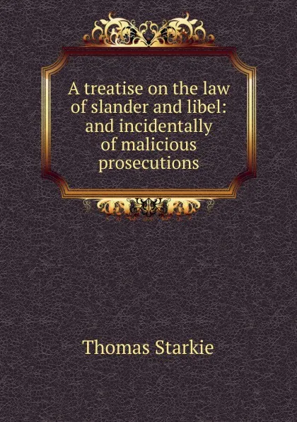 Обложка книги A treatise on the law of slander and libel: and incidentally of malicious prosecutions, Thomas Starkie