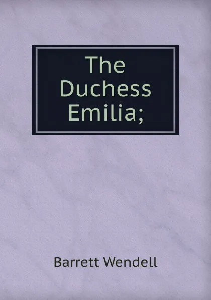 Обложка книги The Duchess Emilia;, Barrett Wendell