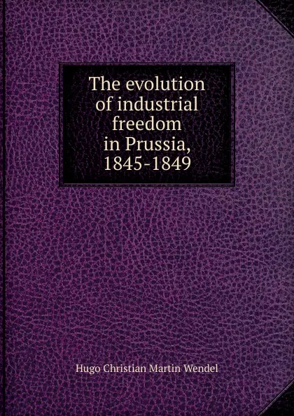 Обложка книги The evolution of industrial freedom in Prussia, 1845-1849, Hugo Christian Martin Wendel