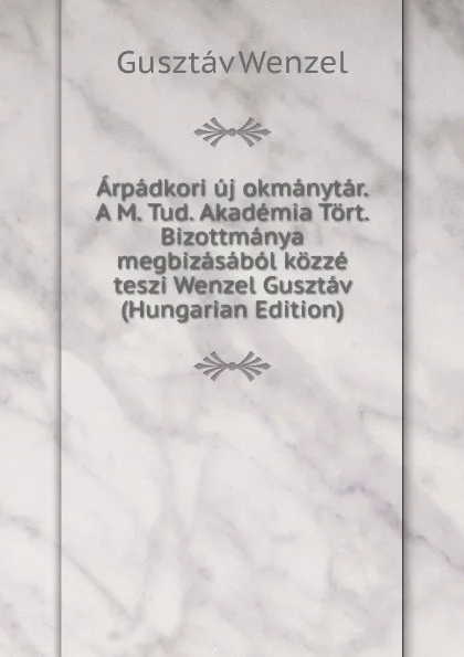 Обложка книги Arpadkori uj okmanytar. A M. Tud. Akademia Tort. Bizottmanya megbizasabol kozze teszi Wenzel Gusztav (Hungarian Edition), Gusztáv Wenzel