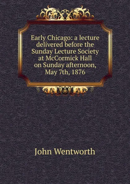 Обложка книги Early Chicago: a lecture delivered before the Sunday Lecture Society at McCormick Hall on Sunday afternoon, May 7th, 1876, John Wentworth