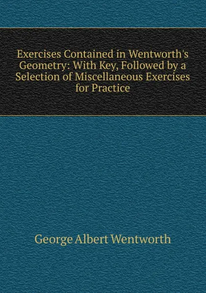 Обложка книги Exercises Contained in Wentworth.s Geometry: With Key, Followed by a Selection of Miscellaneous Exercises for Practice, G. A. Wentworth