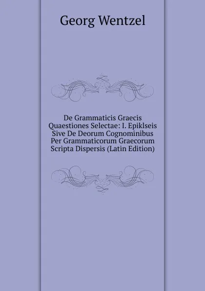 Обложка книги De Grammaticis Graecis Quaestiones Selectae: I. Epiklseis Sive De Deorum Cognominibus Per Grammaticorum Graecorum Scripta Dispersis (Latin Edition), Georg Wentzel