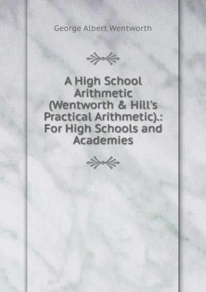 Обложка книги A High School Arithmetic (Wentworth . Hill.s Practical Arithmetic).: For High Schools and Academies, G. A. Wentworth