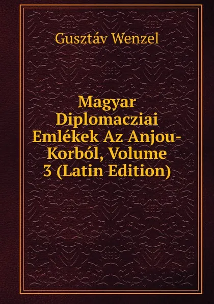 Обложка книги Magyar Diplomacziai Emlekek Az Anjou-Korbol, Volume 3 (Latin Edition), Gusztáv Wenzel