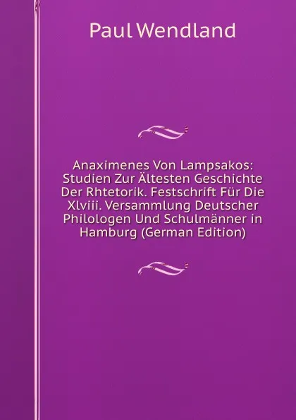 Обложка книги Anaximenes Von Lampsakos: Studien Zur Altesten Geschichte Der Rhtetorik. Festschrift Fur Die Xlviii. Versammlung Deutscher Philologen Und Schulmanner in Hamburg (German Edition), Paul Wendland