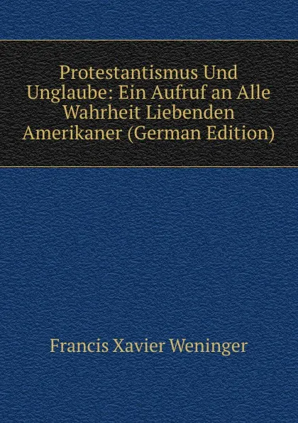 Обложка книги Protestantismus Und Unglaube: Ein Aufruf an Alle Wahrheit Liebenden Amerikaner (German Edition), Francis Xavier Weninger