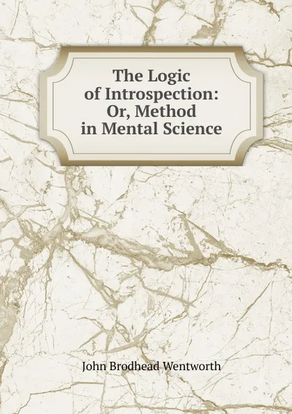 Обложка книги The Logic of Introspection: Or, Method in Mental Science, John Brodhead Wentworth