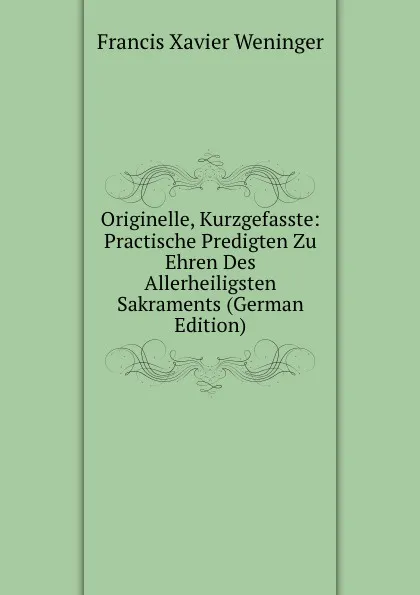 Обложка книги Originelle, Kurzgefasste: Practische Predigten Zu Ehren Des Allerheiligsten Sakraments (German Edition), Francis Xavier Weninger