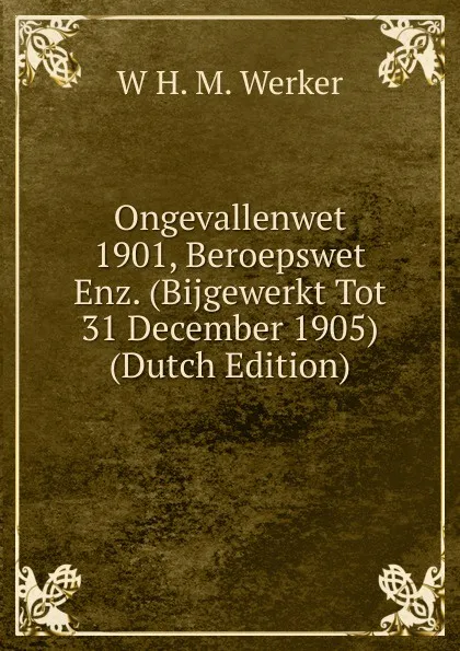 Обложка книги Ongevallenwet 1901, Beroepswet Enz. (Bijgewerkt Tot 31 December 1905) (Dutch Edition), W H. M. Werker