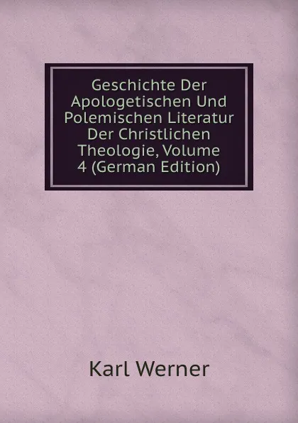 Обложка книги Geschichte Der Apologetischen Und Polemischen Literatur Der Christlichen Theologie, Volume 4 (German Edition), Karl Werner