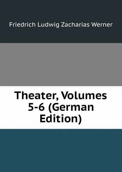 Обложка книги Theater, Volumes 5-6 (German Edition), Friedrich Ludwig Zacharias Werner