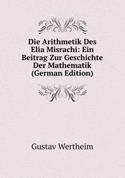 Обложка книги Die Arithmetik Des Elia Misrachi: Ein Beitrag Zur Geschichte Der Mathematik (German Edition), Gustav Wertheim