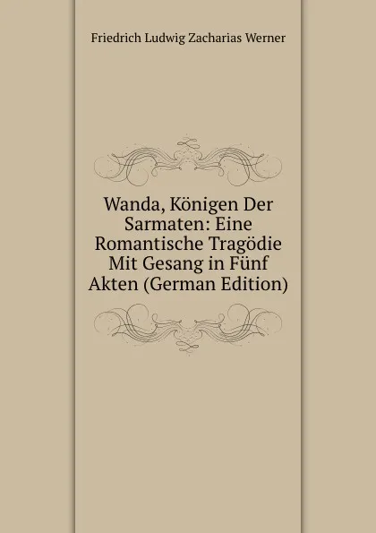 Обложка книги Wanda, Konigen Der Sarmaten: Eine Romantische Tragodie Mit Gesang in Funf Akten (German Edition), Friedrich Ludwig Zacharias Werner