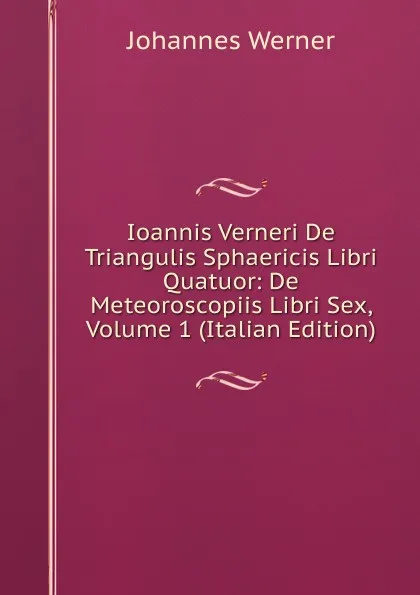 Обложка книги Ioannis Verneri De Triangulis Sphaericis Libri Quatuor: De Meteoroscopiis Libri Sex, Volume 1 (Italian Edition), Johannes Werner