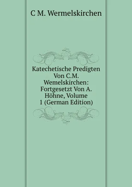 Обложка книги Katechetische Predigten Von C.M. Wemelskirchen: Fortgesetzt Von A. Hohne, Volume 1 (German Edition), C M. Wermelskirchen