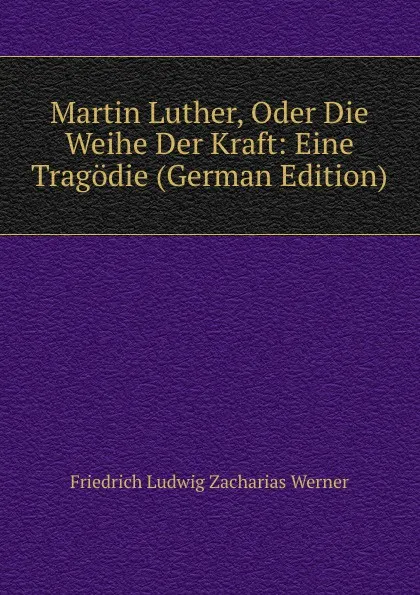 Обложка книги Martin Luther, Oder Die Weihe Der Kraft: Eine Tragodie (German Edition), Friedrich Ludwig Zacharias Werner