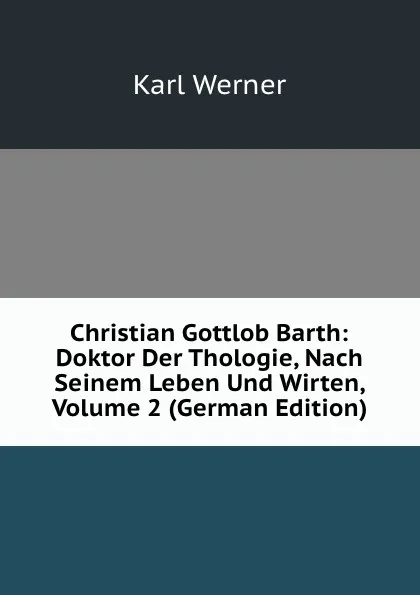 Обложка книги Christian Gottlob Barth: Doktor Der Thologie, Nach Seinem Leben Und Wirten, Volume 2 (German Edition), Karl Werner