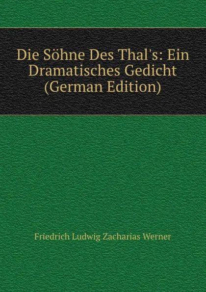 Обложка книги Die Sohne Des Thal.s: Ein Dramatisches Gedicht (German Edition), Friedrich Ludwig Zacharias Werner