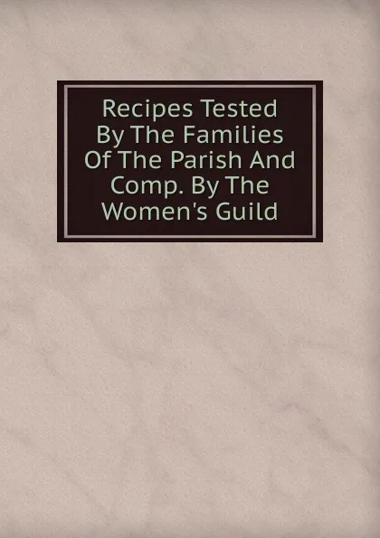 Обложка книги Recipes Tested By The Families Of The Parish And Comp. By The Women.s Guild, 