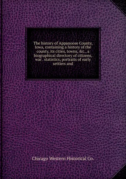 Обложка книги The history of Appanoose County, Iowa, containing a history of the county, its cities, towns, .c., a biographical directory of citizens, war . statistics, portraits of early settlers and, Chicago Western Historical Co.