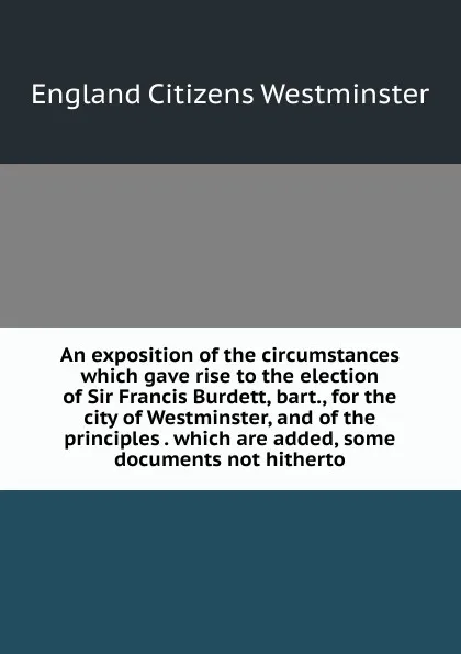 Обложка книги An exposition of the circumstances which gave rise to the election of Sir Francis Burdett, bart., for the city of Westminster, and of the principles . which are added, some documents not hitherto, England Citizens Westminster