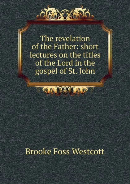 Обложка книги The revelation of the Father: short lectures on the titles of the Lord in the gospel of St. John, Westcott Brooke Foss