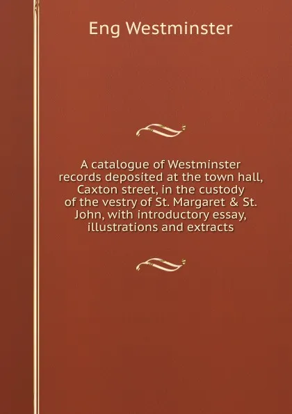 Обложка книги A catalogue of Westminster records deposited at the town hall, Caxton street, in the custody of the vestry of St. Margaret . St. John, with introductory essay, illustrations and extracts, Eng Westminster